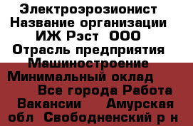 Электроэрозионист › Название организации ­ ИЖ-Рэст, ООО › Отрасль предприятия ­ Машиностроение › Минимальный оклад ­ 25 000 - Все города Работа » Вакансии   . Амурская обл.,Свободненский р-н